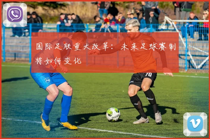 国际足联重大改革：未来足球赛制将如何变化